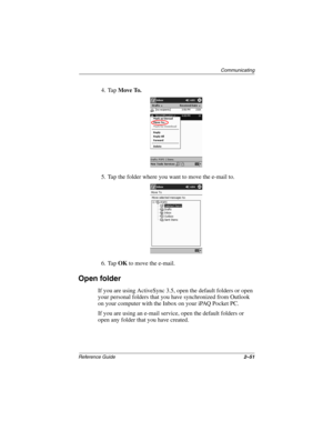 Page 95Communicating
Reference Guide2–51
4. Tap Move To.
5. Tap the folder where you want to move the e-mail to.
6. Tap OK to move the e-mail.
Open folder
If you are using ActiveSync 3.5, open the default folders or open 
your personal folders that you have synchronized from Outlook 
on your computer with the Inbox on your iPAQ Pocket PC.
If you are using an e-mail service, open the default folders or 
open any folder that you have created.
253194-002.book Page 51 Monday, March 4, 2002 10:11 AM 