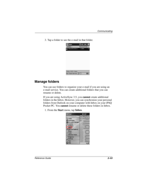 Page 97Communicating
Reference Guide2–53
3. Tap a folder to see the e-mail in that folder.
Manage folders
You can use folders to organize your e-mail if you are using an 
e-mail service. You can create additional folders that you can 
rename or delete.
If you are using ActiveSync 3.5, you cannot create additional 
folders in the Inbox. However, you can synchronize your personal 
folders from Outlook on your computer with Inbox on your iPAQ 
Pocket PC. You cannot rename or delete these folders in Inbox.
1. From...