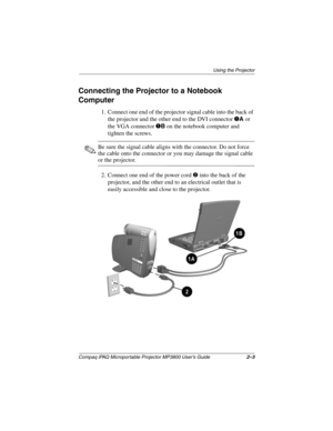 Page 13Using the Projector
Compaq iPAQ Microportable Projector MP3800 User’s Guide2–3
Connecting the Projector to a Notebook 
Computer
1. Connect one end of the projector signal cable into the back of 
the projector and the other end to the DVI connector 
1A or 
the VGA connector 
1B on the notebook computer and 
tighten the screws.
✎Be sure the signal cable aligns with the connector. Do not force 
the cable onto the connector or you may damage the signal cable 
or the projector.
2. Connect one end of the power...