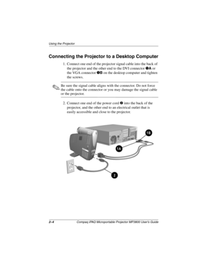 Page 142–4Compaq iPAQ Microportable Projector MP3800 User’s Guide
Using the Projector
Connecting the Projector to a Desktop Computer
1. Connect one end of the projector signal cable into the back of 
the projector and the other end to the DVI connector 
1A or 
the VGA connector 
1B on the desktop computer and tighten 
the screws.
✎Be sure the signal cable aligns with the connector. Do not force 
the cable onto the connector or you may damage the signal cable 
or the projector.
2. Connect one end of the power...