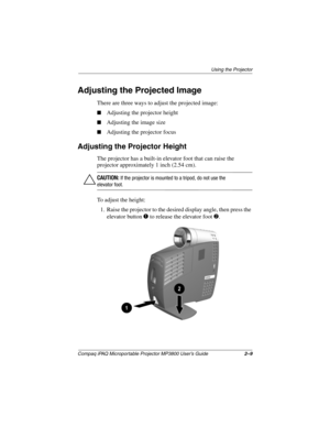 Page 19Using the Projector
Compaq iPAQ Microportable Projector MP3800 User’s Guide2–9
Adjusting the Projected Image
There are three ways to adjust the projected image:
■Adjusting the projector height
■Adjusting the image size
■Adjusting the projector focus
Adjusting the Projector Height
The projector has a built-in elevator foot that can raise the 
projector approximately 1 inch (2.54 cm).
ÄCAUTION: If the projector is mounted to a tripod, do not use the 
elevator foot.
To adjust the height:
1. Raise the...
