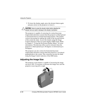 Page 202–10Compaq iPAQ Microportable Projector MP3800 User’s Guide
Using the Projector
2. To lower the display angle, press the elevator button again 
and press down on the projector to lower it.
ÄCAUTION: Failure to press the elevator button before adjusting the 
elevator foot can result in damage to the elevator mechanism.
The projector is capable of correcting for vertical keystone 
(trapezoidal) distortion caused when the projector is tilted upward 
or downward from its normal horizontal position. This...