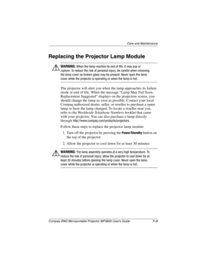 Page 51Care and Maintenance
Compaq iPAQ Microportable Projector MP3800 User’s Guide7–3
Replacing the Projector Lamp Module
ÅWARNING: When the lamp reaches its end of life, it may pop or 
rupture. To reduce the risk of personal injury, be careful when removing 
the lamp cover as broken glass may be present. Never open the lamp 
cover while the projector is operating or when the lamp is hot.
The projector will alert you when the lamp approaches its failure 
mode or end of life. When the message “Lamp May Fail...