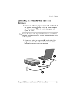 Page 14Using the Projector
Compaq iPAQ Microportable Projector MP4800 User’s Guide2–3
Connecting the Projector to a Notebook 
Computer
1. Connect one end of the projector signal cable into the side of 
the projector and the other end to the DVI connector 
1A or 
the VGA connector 
1B on the notebook computer and 
tighten the screws.
✎Be sure the signal cable aligns with the connector. Do not force 
the cable onto the connector or you may damage the signal cable 
or the projector.
2. Connect one end of the power...
