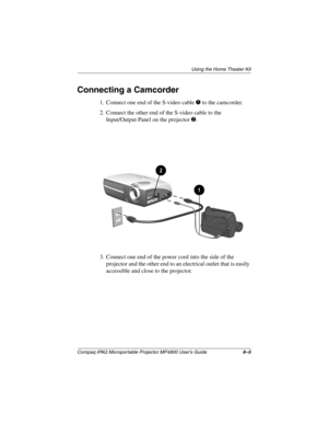 Page 50Using the Home Theater Kit
Compaq iPAQ Microportable Projector MP4800 User’s Guide6–5
Connecting a Camcorder
1. Connect one end of the S-video cable 1 to the camcorder.
2. Connect the other end of the S-video cable to the 
Input/Output Panel on the projector 
2.
3. Connect one end of the power cord into the side of the 
projector and the other end to an electrical outlet that is easily 
accessible and close to the projector.
261794-001.book  Page 5  Tuesday, January 22, 2002  2:20 PM 