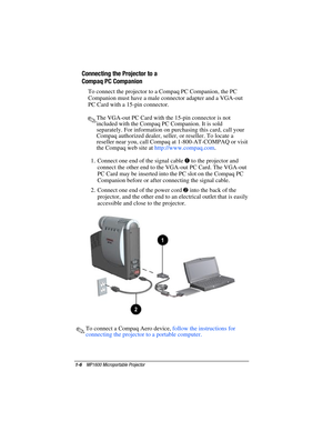 Page 121-6    MP1600 Microportable Projector
Writer: Marianne Silvetti    Saved by: Marianne Silvetti    Saved date: 11/12/99 10:18 AM
Part Number:383706-001    File name: BkCh1.doc
Connecting the Projector to a
Compaq PC Companion
To connect the projector to a Compaq PC Companion, the PC
Companion must have a male connector adapter and a VGA-out
PC Card with a 15-pin connector.
.The VGA-out PC Card with the 15-pin connector is not
included with the Compaq PC Companion. It is sold
separately. For information on...