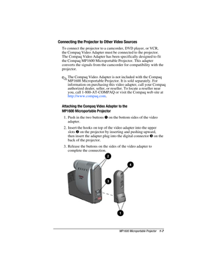 Page 13MP1600 Microportable Projector    1-7
Writer: M. Silvetti    Saved by: Marianne Silvetti    Saved date: 11/08/99 5:08 PM
Part Number:383706-001    File name: BkCh1.doc
Connecting the Projector to Other Video Sources
To connect the projector to a camcorder, DVD player, or VCR,
the Compaq Video Adapter must be connected to the projector.
The Compaq Video Adapter has been specifically designed to fit
the Compaq MP1600 Microportable Projector. This adapter
converts the signals from the camcorder for...