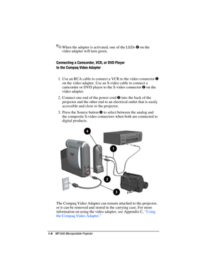 Page 141-8    MP1600 Microportable Projector
Writer: Marianne Silvetti    Saved by: Marianne Silvetti    Saved date: 11/12/99 10:18 AM
Part Number:383706-001    File name: BkCh1.doc
.When the adapter is activated, one of the LEDs 4
 on the
video adapter will turn green.
Connecting a Camcorder, VCR, or DVD Player
to the Compaq Video Adapter
1.  Use an RCA cable to connect a VCR to the video connector 
1
on the video adapter. Use an S-video cable to connect a
camcorder or DVD player to the S-video connector 
2 on...