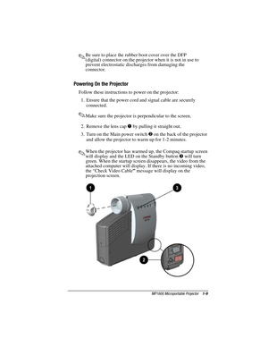 Page 15MP1600 Microportable Projector    1-9
Writer: M. Silvetti    Saved by: Marianne Silvetti    Saved date: 11/08/99 5:08 PM
Part Number:383706-001    File name: BkCh1.doc
.Be sure to place the rubber boot cover over the DFP
(digital) connector on the projector when it is not in use to
prevent electrostatic discharges from damaging the
connector.
Powering On the Projector
Follow these instructions to power on the projector:
1.  Ensure that the power cord and signal cable are securely
connected.
.Make sure...