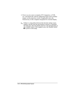 Page 161-10    MP1600 Microportable Projector
Writer: Marianne Silvetti    Saved by: Marianne Silvetti    Saved date: 11/08/99 5:08 PM
Part Number:383706-001    File name: BkCh1.doc
4.  Power on your source (computer, PC Companion, or VCR,
etc.) and launch the software application being used to display
images on the projection screen. If applicable, press the
Function key on the computer designated for external display.
.If there is a long delay between the time the startup screen
displays and the time the...