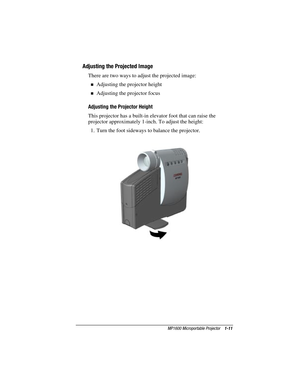 Page 17MP1600 Microportable Projector    1-11
Writer: M. Silvetti    Saved by: Marianne Silvetti    Saved date: 11/08/99 5:08 PM
Part Number:383706-001    File name: BkCh1.doc
Adjusting the Projected Image
There are two ways to adjust the projected image:
Adjusting the projector height
Adjusting the projector focus
Adjusting the Projector Height
This projector has a built-in elevator foot that can raise the
projector approximately 1-inch. To adjust the height:
1.  Turn the foot sideways to balance the...