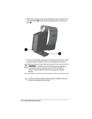 Page 181-12    MP1600 Microportable Projector
Writer: Marianne Silvetti    Saved by: Marianne Silvetti    Saved date: 11/08/99 5:08 PM
Part Number:383706-001    File name: BkCh1.doc
2.  Raise the projector to the desired display angle, then press the
elevator button 
1 on the front of the projector to release the
foot 
2.
3.  To lower the display angle, press the button on the front of the
projector again and press down on the projector to lower it.
!WARNING:  To reduce the risk of the projector tipping or...