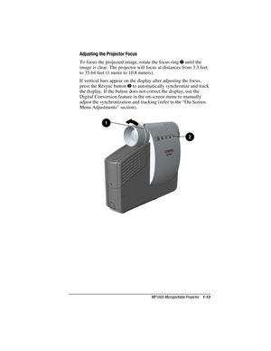 Page 19MP1600 Microportable Projector    1-13
Writer: M. Silvetti    Saved by: Marianne Silvetti    Saved date: 11/08/99 5:08 PM
Part Number:383706-001    File name: BkCh1.doc
Adjusting the Projector Focus
To focus the projected image, rotate the focus ring 
1 until the
image is clear. The projector will focus at distances from 3.3 feet
to 35.64 feet (1 meter to 10.8 meters).
If vertical bars appear on the display after adjusting the focus,
press the Resync button 
2 to automatically synchronize and track
the...