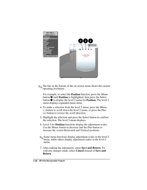 Page 281-22    MP1600 Microportable Projector
Writer: Marianne Silvetti    Saved by: Marianne Silvetti    Saved date: 11/08/99 5:08 PM
Part Number:383706-001    File name: BkCh1.doc
.The bar on the bottom of the on-screen menu shows the current
operating resolution.
For example, to select the 
Position function, press the Minus
button 
2 until 
Position is highlighted, then press the Select
button 
1 to display the level 2 menu for 
Position. The level 2
menu displays expanded menu items.
4.  To make a...