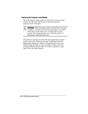 Page 341-28    MP1600 Microportable Projector
Writer: Marianne Silvetti    Saved by: Marianne Silvetti    Saved date: 11/08/99 5:08 PM
Part Number:383706-001    File name: BkCh1.doc
Replacing the Projector Lamp Module
When the projector lamp reaches its end of life, it may pop when
it burns out. The lamp will need to be replaced before the
projector can be used again.
!WARNING:  When the lamp reaches its end of life, it may pop
or rupture. To reduce the risk of personal injury, be careful
when removing the lamp...