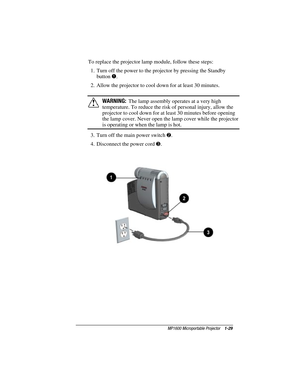 Page 35MP1600 Microportable Projector    1-29
Writer: M. Silvetti    Saved by: Marianne Silvetti    Saved date: 11/08/99 5:08 PM
Part Number:383706-001    File name: BkCh1.doc
To replace the projector lamp module, follow these steps:
1.  Turn off the power to the projector by pressing the Standby
button 
1.
2.  Allow the projector to cool down for at least 30 minutes.
!WARNING:  The lamp assembly operates at a very high
temperature. To reduce the risk of personal injury, allow the
projector to cool down for at...