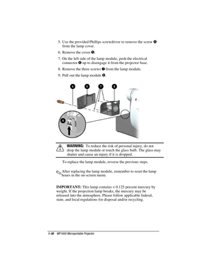 Page 361-30    MP1600 Microportable Projector
Writer: Marianne Silvetti    Saved by: Marianne Silvetti    Saved date: 11/08/99 5:08 PM
Part Number:383706-001    File name: BkCh1.doc
5.  Use the provided Phillips screwdriver to remove the screw 
4
from the lamp cover.
6.  Remove the cover 
5.
7.  On the left side of the lamp module, push the electrical
connector 
6 up to disengage it from the projector base.
8.  Remove the three screws 
7 from the lamp module.
9.  Pull out the lamp module 
8.
!WARNING:  To...