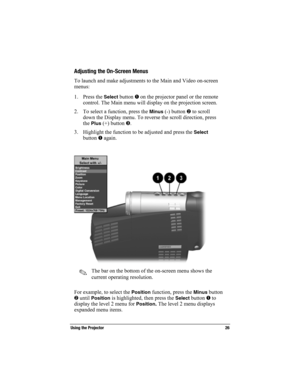 Page 26Using the Projector 26
Part Number: 216023-001 - Writer: Carey Gregg - Saved by: The Integrity Group
Pages: 10 Words: 1921 Saved date: 09/22/0010:22 AM  File Name: Ch02.doc
Adjusting the On-Screen Menus
To launch and make adjustments to the Main and Video on-screen
menus:
1. Press the 
Select button  on the projector panel or the remote
control. The Main menu will display on the projection screen.
2. To select a function, press the 
Minus (-) button  to scroll
down the Display menu. To reverse the...
