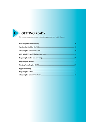 Page 171 GETTING READY
The various preparations to start embroidering are described in this chapter.
Basic Steps for Embroidering ................................................................................... 16
Turning the Machine On/Off .................................................................................. 17
Attaching the Embroidery Unit................................................................................ 19
LCD (Liquid Crystal Display) Operation...
