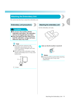 Page 21Attaching the Embroidery Unit19
1
 — — — — — — — — — — — — — — — — — — — — — — — — — — — — — — — — — — — — — — — — — — — — — — — — — — — — 
Attaching the Embroidery Unit
This section describes how to attach the embroidery unit.
Embroidery unit precautions
CAUTION
Note
zDo not touch the connector in the 
embroidery unit connector slot. The 
connector could be damaged, and it may 
cause malfunctions.
zDo not lift up on the embroidery carriage, 
and do not forcefully move it. It may cause 
malfunctions....