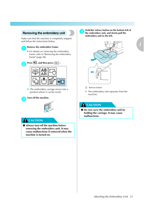 Page 23Attaching the Embroidery Unit21
1
 — — — — — — — — — — — — — — — — — — — — — — — — — — — — — — — — — — — — — — — — — — — — — — — — — — — — 
Removing the embroidery unit
Make sure that the machine is completely stopped 
and follow the instructions below.
aRemove the embroidery frame.
 For details on removing the embroidery 
frame, refer to Removing the embroidery 
frame (page 48).
bPress  , and then press   . 
XThe embroidery carriage moves into a 
position where it can be saved.
cTurn off the machine....
