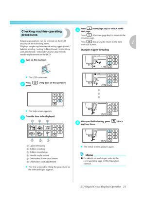 Page 27LCD (Liquid Crystal Display) Operation25
1
 — — — — — — — — — — — — — — — — — — — — — — — — — — — — — — — — — — — — — — — — — — — — — — — — — — — — 
Checking machine operating 
procedures
Simple explanations can be referred on the LCD 
display for the following items.
Displays simple explanations of setting upper thread / 
bobbin winding / setting bobbin thread / embroidery 
unit attachment / embroidery frame attachment / 
needle replacement on the LCD.
aTurn on the machine.
XThe LCD comes on.
bPress...