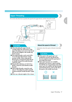 Page 39Upper Threading37
1
 — — — — — — — — — — — — — — — — — — — — — — — — — — — — — — — — — — — — — — — — — — — — — — — — — — — — 
Upper Threading
This section describes how to position the spool for the upper thread, and then thread the needle.
a  Mark on handwheelIf you use threads other than those listed above, the pattern may not turn out correctly.
CAUTIONAbout the spool of thread
Information about the spools of thread is described 
below.
CAUTION
a
●When threading the upper thread, 
carefully follow the...