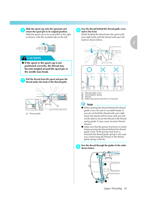 Page 41Upper Threading39
1
 — — — — — — — — — — — — — — — — — — — — — — — — — — — — — — — — — — — — — — — — — — — — — — — — — — — — 
fSlide the spool cap onto the spool pin and 
return the spool pin to its original position.
Slide the spool cap as far as possible to the right 
as shown, with the rounded side on the left.
CAUTION
gPull the thread from the spool and pass the 
thread under the hook of the thread guide.
aThread guideh
Pass the thread behind the thread guide cover 
and to the front.
While holding...