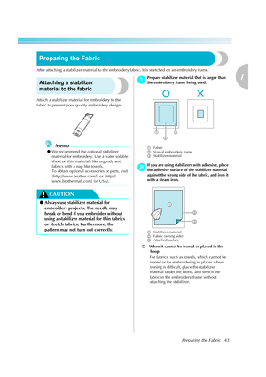 Page 45Preparing the Fabric43
1
 — — — — — — — — — — — — — — — — — — — — — — — — — — — — — — — — — — — — — — — — — — — — — — — — — — — — 
Preparing the Fabric
After attaching a stabilizer material to the embroidery fabric, it is stretched on an embroidery frame.
Attaching a stabilizer 
material to the fabric
Attach a stabilizer material for embroidery to the 
fabric to prevent poor quality embroidery designs. 
Memo
zWe recommend the optional stabilizer 
material for embroidery. Use a water soluble 
sheet on...