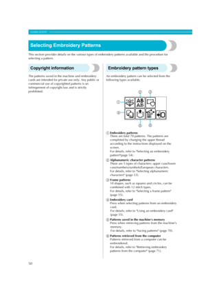 Page 52
50
EMBROIDERY — — — — — — — — — — — — — — — — — — — — — — — — — — — — — — — — — — — — — — — — — — — — — 
Selecting Embroidery Patterns
This section provides details on the various types of embroidery pa tterns available and the procedure for 
selecting a pattern.
Copyright information
The patterns saved in th e machine and embroidery 
cards are intended for privat e use only. Any public or 
commercial use of copyri ghted patterns is an 
infringement of copyrigh t law and is strictly 
prohibited....