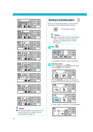 Page 56
54
EMBROIDERY — — — — — — — — — — — — — — — — — — — — — — — — — — — — — — — — — — — — — — — — — — — — — 
Memo
zThe character pattern you created can be 
saved for later use. For details, refer to 
Saving patterns (page 70).
Selecting an embroidery pattern
There are 70 embroidery patterns, such as flowers 
and animals, saved in  the machines memory. 
Memo
zRefer to Embroidery Pattern Color Change 
Table in the Quick reference guide for 
samples of completed patterns and the 
thread used.
aPress  .
XThe...