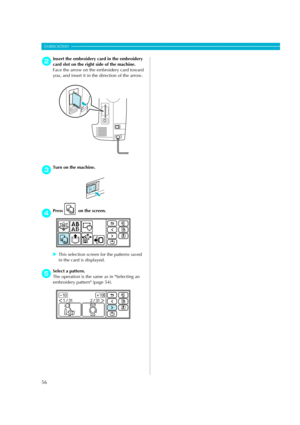 Page 58
56
EMBROIDERY — — — — — — — — — — — — — — — — — — — — — — — — — — — — — — — — — — — — — — — — — — — — — 
bInsert the embroidery card in the embroidery 
card slot on the right side of the machine.
Face the arrow on the embroidery card toward 
you, and insert it in the direction of the arrow.
cTurn on the machine.
dPress  on the screen. 
XThis selection screen for the patterns saved 
in the card is displayed.
eSelect a pattern.
The operation is the same as in Selecting an 
embroidery pattern (page 54)....