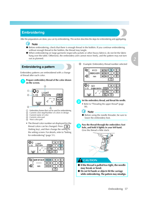 Page 59
Embroidering57
2
 — — — — — — — — — — — — — — — — — — — — — — — — — — — — — — — — — — — — — — — — — — — — — — — — — — — — 
Embroidering
After the preparations are done, you can try embroidering. This section describes the steps for embroidering and appliquéing.
Note
zBefore embroidering, check  that there is enough thread in the bob bin. If you continue embroidering 
without enough thread in the bobbin, the thread may tangle.
z When embroidering on large garments (especially jackets  or other heavy...