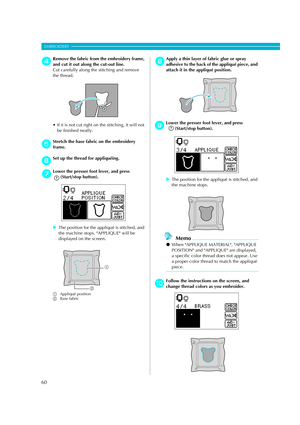 Page 62
60
EMBROIDERY — — — — — — — — — — — — — — — — — — — — — — — — — — — — — — — — — — — — — — — — — — — — — 
dRemove the fabric from the embroidery frame, 
and cut it out along the cut-out line.
Cut carefully along the stitching and remove 
the thread.
 If it is not cut right on the stitching, it will not be finished neatly. 
eStretch the base fabric on the embroidery 
frame.
fSet up the thread  for appliquéing.
gLower the presser foot lever, and press 
(Start/stop button).
X The position for the appliqué...