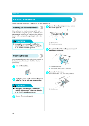 Page 76
74
APPENDIX — — — — — — — — — — — — — — — — — — — — — — — — — — — — — — — — — — — — — — — — — — — — — — 
Care and Maintenance
Simple machine maintenance operations are described below.
Cleaning the machine surface
If the surface of the machine is dirty, lightly soak a 
cloth in neutral detergen t, squeeze it out firmly, and 
then wipe the surface of  the machine. After cleaning 
it once with a damp cloth, wipe it again with a dry 
cloth.
CAUTION
Cleaning the race
Embroidery performance will suffer if...