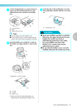 Page 77Care and Maintenance75
3
 — — — — — — — — — — — — — — — — — — — — — — — — — — — — — — — — — — — — — — — — — — — — — — — — — — — — 
gUse the cleaning brush or  a vacuum cleaner to 
remove any lint and dust from the race and 
bobbin thread sensor and their surrounding 
area.
a Cleaning brush
b Race
c Bobbin thread sensor
Note
zDo not apply oil to the bobbin case.
z If lint or dust collects on the bobbin thread 
sensor, the sensor may not operate correctly.
hInsert the bobbin case so that the  U mark on...