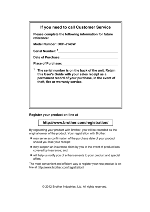Page 2If you need to call Customer Service
Please complete the following information for future 
reference:
Model Number: DCP-J140W
Serial Number:
1                                                                      
Date of Purchase:                                                                    
Place of Purchase:                                                                  
1The serial number is on the back of the unit. Retain 
this Users Guide with your sales receipt as a 
permanent record of...