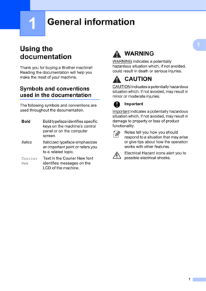 Page 111
1
1
Using the 
documentation
1
Thank you for buying a Brother machine! 
Reading the documentation will help you 
make the most of your machine. 
Symbols and conventions 
used in the documentation1
The following symbols and conventions are 
used throughout the documentation.
General information1
BoldBold typeface identifies specific 
keys on the machine’s control 
panel or on the computer 
screen.
ItalicsItalicized typeface emphasizes 
an important point or refers you 
to a related topic.
Courier...