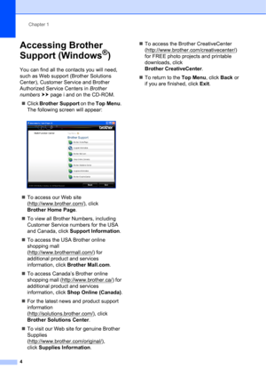 Page 14Chapter 1
4
Accessing Brother 
Support (Windows
®)1
You can find all the contacts you will need, 
such as Web support (Brother Solutions 
Center), Customer Service and Brother 
Authorized Service Centers in Brother 
numbers uupage i and on the CD-ROM.
Click Brother Support on the Top Menu. 
The following screen will appear:
 
To access our Web site 
(http://www.brother.com/
), click 
Brother Home Page.
To view all Brother Numbers, including 
Customer Service numbers for the USA 
and Canada, click...