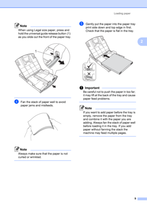 Page 19Loading paper 
9
2
Note
When using Legal size paper, press and 
hold the universal guide release button (1) 
as you slide out the front of the paper tray.
 
 
dFan the stack of paper well to avoid 
paper jams and misfeeds.
 
Note
Always make sure that the paper is not 
curled or wrinkled.
 
eGently put the paper into the paper tray 
print side down and top edge in first.
Check that the paper is flat in the tray.
 
Important
Be careful not to push the paper in too far; 
it may lift at the back of the tray...