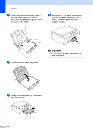 Page 20Chapter 2
10
fGently adjust the paper side guides (1) 
to fit the paper using both hands.
Make sure the paper side guides touch 
the sides of the paper.
 
gClose the output paper tray cover. 
hSlowly push the paper tray completely 
into the machine.
 
iWhile holding the paper tray in place, 
pull out the paper support (1) until it 
clicks, and then unfold the paper 
support flap (2).
 
Important
DO NOT use the paper support flap for 
Legal size paper.
 
1
1
22 