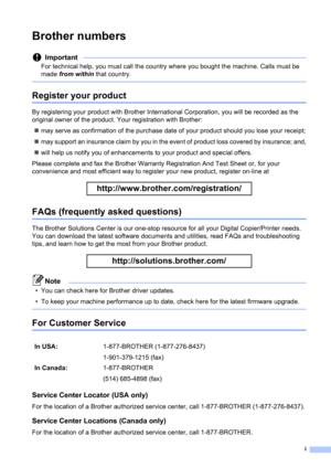 Page 3i
Brother numbers
Important
For technical help, you must call the country where you bought the machine. Calls must be 
made from within that country.
 
Register your product
By registering your product with Brother International Corporation, you will be recorded as the 
original owner of the product. Your registration with Brother:
may serve as confirmation of the purchase date of your product should you lose your receipt;
may support an insurance claim by you in the event of product loss covered by...