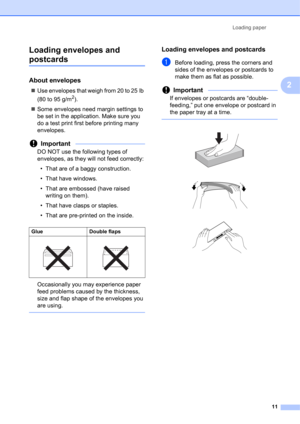 Page 21Loading paper 
11
2 Loading envelopes and 
postcards2
About envelopes2
Use envelopes that weigh from 20 to 25 lb 
(80 to 95 g/m
2).
Some envelopes need margin settings to 
be set in the application. Make sure you 
do a test print first before printing many 
envelopes.
Important
DO NOT use the following types of 
envelopes, as they will not feed correctly:
• That are of a baggy construction.
• That have windows.
• That are embossed (have raised 
writing on them).
• That have clasps or staples.
• That...