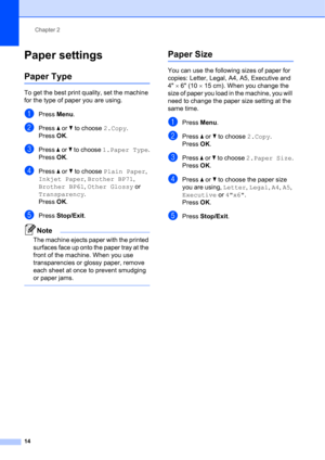 Page 24Chapter 2
14
Paper settings2
Paper Type2
To get the best print quality, set the machine 
for the type of paper you are using.
aPress Menu.
bPress a or b to choose 2.Copy.
Press OK.
cPress a or b to choose 1.Paper Type.
Press OK.
dPress a or b to choose Plain Paper, 
Inkjet Paper, Brother BP71, 
Brother BP61, Other Glossy or 
Transparency.
Press OK.
ePress Stop/Exit.
Note
The machine ejects paper with the printed 
surfaces face up onto the paper tray at the 
front of the machine. When you use...