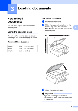 Page 2919
3
3
How to load 
documents
3
You can make copies and scan from the 
scanner glass.
Using the scanner glass3
You can use the scanner glass to copy or 
scan pages of a book or one page at a time.
Document Sizes Supported3
How to load documents3
aLift the document cover.
bUsing the document guidelines on the 
left and top, place the document 
face down in the upper left corner of the 
scanner glass.
 
 
cClose the document cover.
Important
If you are scanning a book or thick 
document, DO NOT slam the...