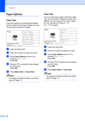 Page 32Chapter 4
22
Paper Options4
Paper Type4
If you are copying on a special type of paper,  
set the machine for the type of paper you are 
using to get the best print quality.
aLoad your document.
bEnter the number of copies you want.
cPress Copy Options and a or b to 
choose Paper Type.
Press OK.
dPress a or b to choose the type of paper 
you are using.
Press OK.
ePress Black Start or Color Start.
Note
To change the default setting, see Paper 
Type uupage 14. 
 
Paper Size4
If you are copying on paper...
