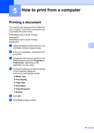 Page 3323
5
5
Printing a document5
The machine can receive and print data from 
your computer. To print from a computer, you 
must install the printer driver.
uuSoftware User’s Guide: Printing 
(Windows
®) 
uuSoftware User’s Guide: Printing 
(Macintosh)
aInstall the Brother printer driver from the 
CD-ROM. (uuQuick Setup Guide)
bFrom your application, choose the Print 
command.
cChoose the name of your machine in the 
Print dialog box and click Properties or 
Preferences, depending on the 
application you are...