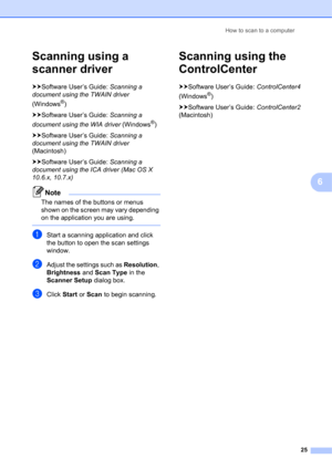 Page 35How to scan to a computer 
25
6
Scanning using a 
scanner driver
6
uuSoftware User’s Guide: Scanning a 
document using the TWAIN driver 
(Windows
®)
uuSoftware User’s Guide: Scanning a 
document using the WIA driver (Windows
®)
uuSoftware User’s Guide: Scanning a 
document using the TWAIN driver 
(Macintosh)
uuSoftware User’s Guide: Scanning a 
document using the ICA driver (Mac OS X 
10.6.x, 10.7.x)
Note
The names of the buttons or menus 
shown on the screen may vary depending 
on the application you...