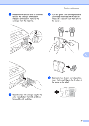 Page 37Routine maintenance 
27
A
bPress the lock release lever as shown to 
release the cartridge for the color 
indicated on the LCD. Remove the 
cartridge from the machine.
 
 
cOpen the new ink cartridge bag for the 
color indicated on the LCD, and then 
take out the ink cartridge.
dTurn the green knob on the protective 
yellow cap clockwise until it clicks to 
release the vacuum seal, then remove 
the cap (1).
 
 
eEach color has its own correct position. 
Insert the ink cartridge in the direction of 
the...