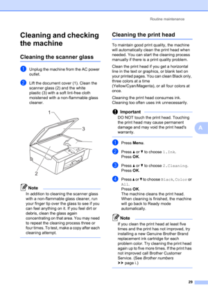 Page 39Routine maintenance 
29
A
Cleaning and checking 
the machine
A
Cleaning the scanner glassA
aUnplug the machine from the AC power 
outlet.
bLift the document cover (1). Clean the 
scanner glass (2) and the white 
plastic (3) with a soft lint-free cloth 
moistened with a non-flammable glass 
cleaner.
 
Note
In addition to cleaning the scanner glass 
with a non-flammable glass cleaner, run 
your finger tip over the glass to see if you 
can feel anything on it. If you feel dirt or 
debris, clean the glass...